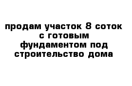 продам участок 8 соток с готовым фундаментом под строительство дома   